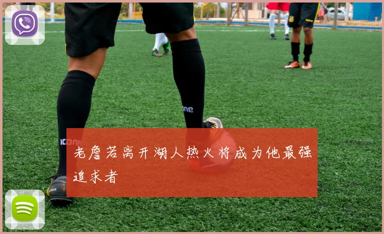 老詹若离开湖人热火将成为他最强追求者